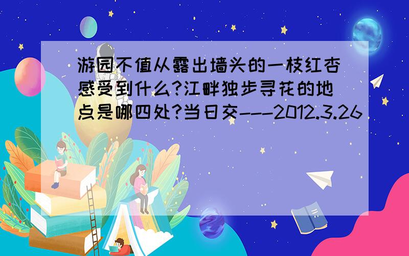 游园不值从露出墙头的一枝红杏感受到什么?江畔独步寻花的地点是哪四处?当日交---2012.3.26