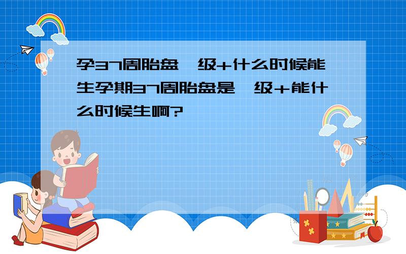 孕37周胎盘一级+什么时候能生孕期37周胎盘是一级＋能什么时候生啊?