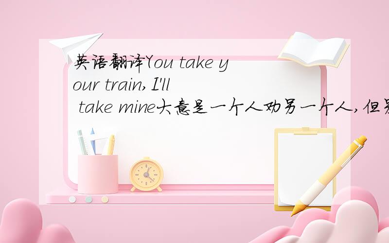 英语翻译You take your train,I'll take mine大意是一个人劝另一个人,但另一个人想证明两个人的观点谁是对的就说了这么一句.要表达准确,字句优美请接受这微薄的分数吧（就这么多了）你走你的阳