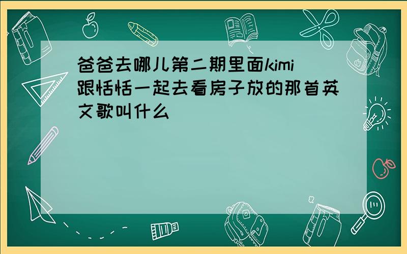 爸爸去哪儿第二期里面kimi跟恬恬一起去看房子放的那首英文歌叫什么