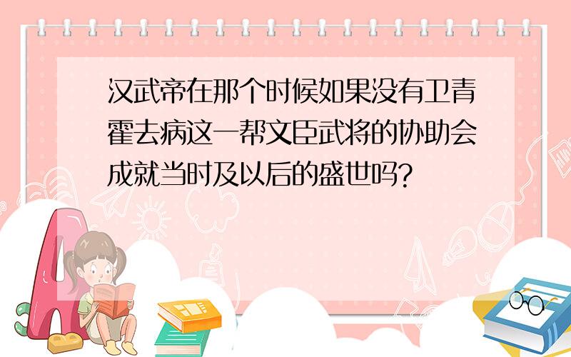 汉武帝在那个时候如果没有卫青霍去病这一帮文臣武将的协助会成就当时及以后的盛世吗?