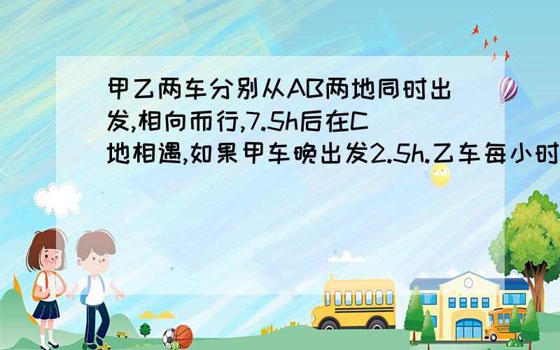 甲乙两车分别从AB两地同时出发,相向而行,7.5h后在C地相遇,如果甲车晚出发2.5h.乙车每小时比原来少行10km,则两车又在C处相遇；如果乙车提前1.25h出发,甲车每h比原来多行10km,则两车还在C处相遇