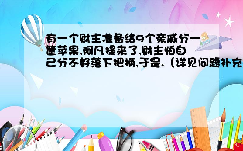 有一个财主准备给9个亲戚分一筐苹果,阿凡提来了,财主怕自己分不好落下把柄,于是.（详见问题补充有一个财主准备给9个亲戚分一筐苹果,阿凡提来了,财主怕自己分不好落下把柄,于是请阿凡