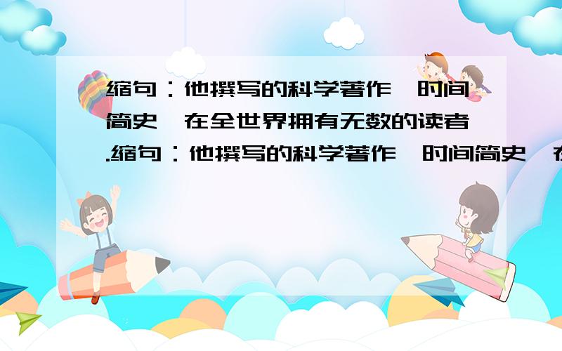 缩句：他撰写的科学著作《时间简史》在全世界拥有无数的读者.缩句：他撰写的科学著作《时间简史》在全世界拥有无数的读者.他就是人称“宇宙之王”的史蒂芬·霍金.他还建立了非常美