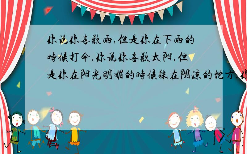 你说你喜欢雨,但是你在下雨的时候打伞.你说你喜欢太阳,但是你在阳光明媚的时候躲在阴凉的地方.你说你喜欢风,但是在刮风的时候你却关上窗户.这就是为什么我会害怕你说你也喜欢我.——