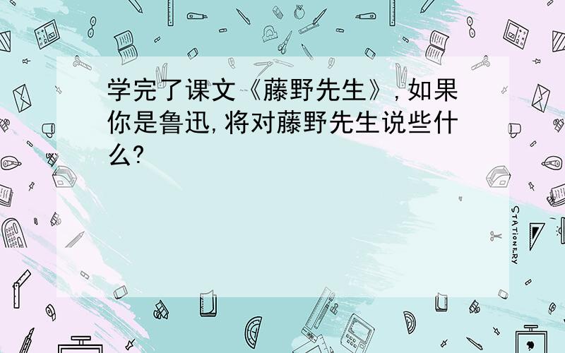 学完了课文《藤野先生》,如果你是鲁迅,将对藤野先生说些什么?