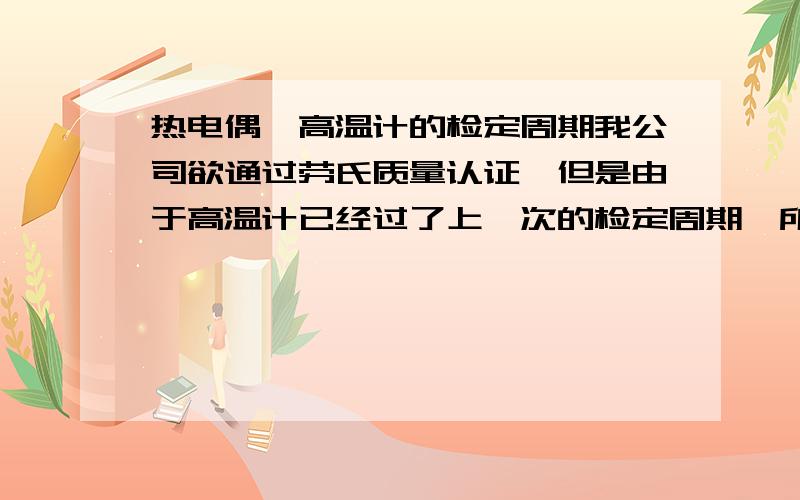 热电偶、高温计的检定周期我公司欲通过劳氏质量认证,但是由于高温计已经过了上一次的检定周期,所以此项审核不合格.但是公司领导,认为那东西用得好好的,没必要拿出去检定.请问对于计