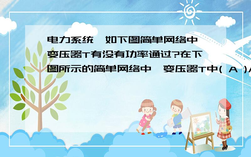 电力系统,如下图简单网络中,变压器T有没有功率通过?在下图所示的简单网络中,变压器T中( A )A、有功率通过；   B、无功率通过；   C、不能确定；  D、仅有有功功率通过.