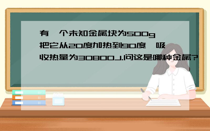 有一个未知金属块为500g,把它从20度加热到90度,吸收热量为30800J.问这是哪种金属?