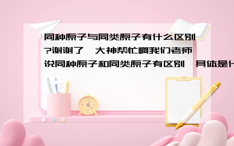 同种原子与同类原子有什么区别?谢谢了,大神帮忙啊我们老师说同种原子和同类原子有区别,具体是什么来着