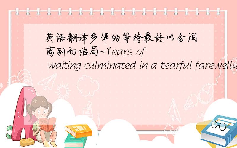 英语翻译多年的等待最终以含泪离别而结局~Years of waiting culminated in a tearful farewell这样语句排列行吗？