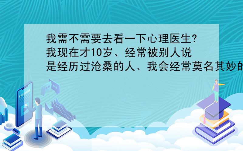 我需不需要去看一下心理医生?我现在才10岁、经常被别人说是经历过沧桑的人、我会经常莫名其妙的想哭、感到情绪低落、厌烦、悲伤、沮丧、不愉快、疲乏无力、不愿与人来往 、非常害怕