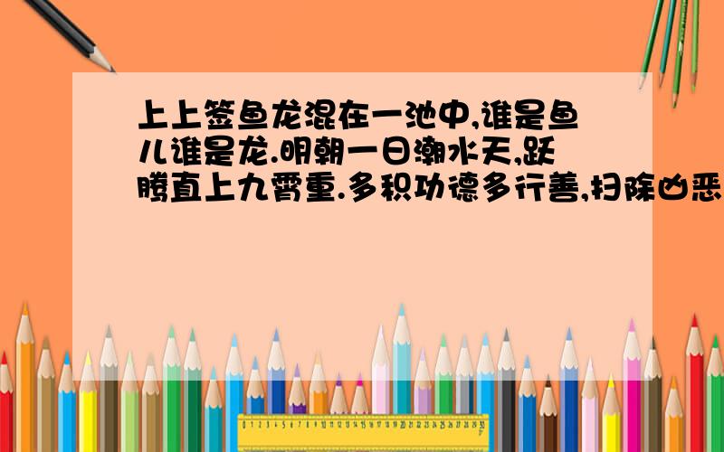 上上签鱼龙混在一池中,谁是鱼儿谁是龙.明朝一日潮水天,跃腾直上九霄重.多积功德多行善,扫除凶恶诸事通.顺水推舟往他乡,自有财货喜冲冲.求婚巧遇,六甲安宁.