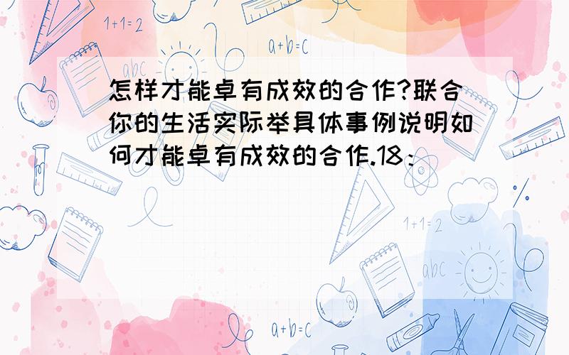 怎样才能卓有成效的合作?联合你的生活实际举具体事例说明如何才能卓有成效的合作.18：