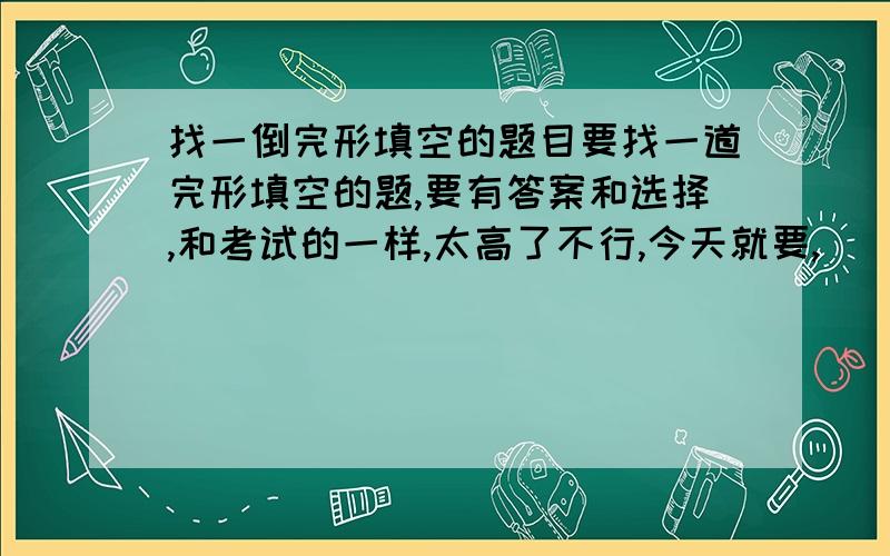 找一倒完形填空的题目要找一道完形填空的题,要有答案和选择,和考试的一样,太高了不行,今天就要,