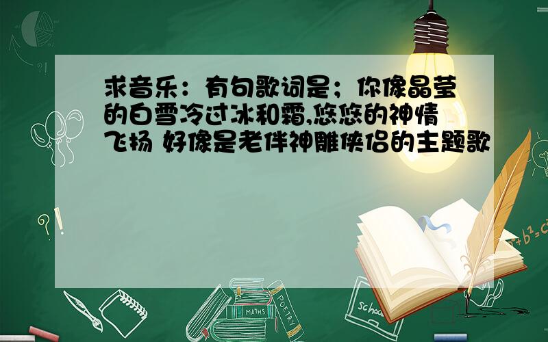 求音乐：有句歌词是；你像晶莹的白雪冷过冰和霜,悠悠的神情飞扬 好像是老伴神雕侠侣的主题歌