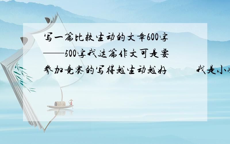 写一篇比较生动的文章600字——500字我这篇作文可是要参加竞赛的写得越生动越好           我是小学生              最好写欢快一点的   不如说什么春天来了啊  之类的