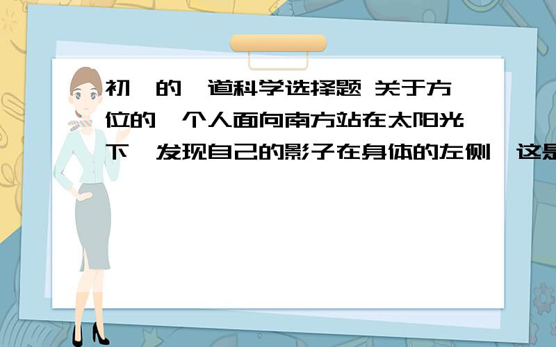 初一的一道科学选择题 关于方位的一个人面向南方站在太阳光下,发现自己的影子在身体的左侧,这是（ ）A早晨 B中午 C傍晚 D都有可能答案提供的为C,为什么?急救!谢谢!