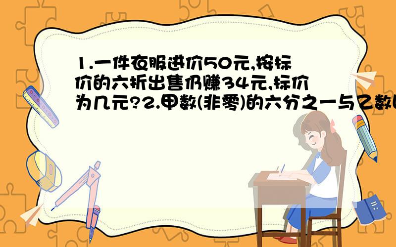 1.一件衣服进价50元,按标价的六折出售仍赚34元,标价为几元?2.甲数(非零)的六分之一与乙数四分之一相等,甲数与乙数的比是( 注意:第2题是(六分之一与乙数四分之一相等)看清楚,