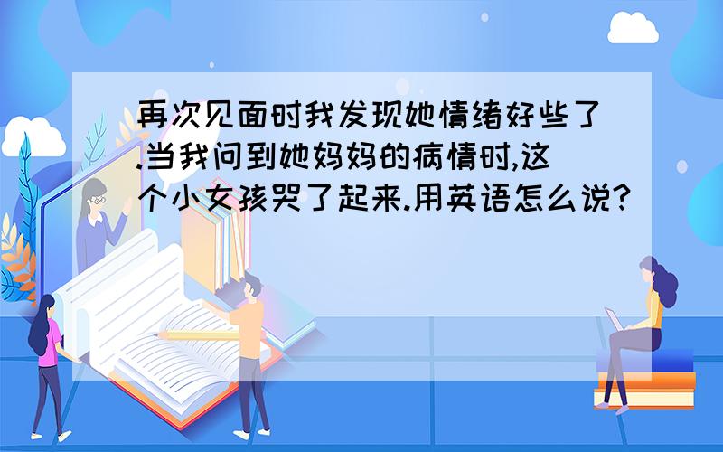 再次见面时我发现她情绪好些了.当我问到她妈妈的病情时,这个小女孩哭了起来.用英语怎么说?