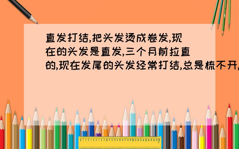 直发打结,把头发烫成卷发,现在的头发是直发,三个月前拉直的,现在发尾的头发经常打结,总是梳不开,用力梳的话就会很疼掉头发.不知道是不是把头发烫成卷发,就 烫了头发后,能用梳子梳吗?