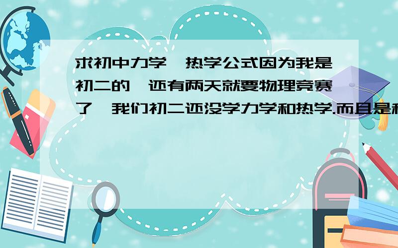 求初中力学,热学公式因为我是初二的,还有两天就要物理竞赛了,我们初二还没学力学和热学.而且是和初三是一样的卷子,所以想说记一些力学和热学的公式,到时候说不定能用上.我买的竞赛书