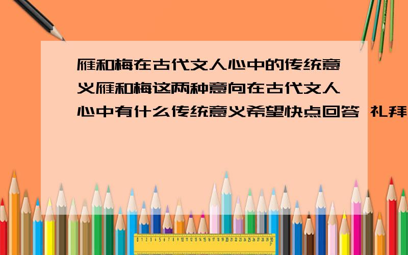 雁和梅在古代文人心中的传统意义雁和梅这两种意向在古代文人心中有什么传统意义希望快点回答 礼拜一就要交了每种只要50字左右就够了 第一位很详细 但是好象没什么用 第二位就是短了