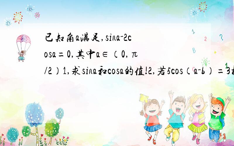 已知角a满足,sina-2cosa=0,其中a∈（0,π/2）1,求sina和cosa的值!2,若5cos（a-b）=3根号5cosb,0＜b＜π/2,求cosb的值!