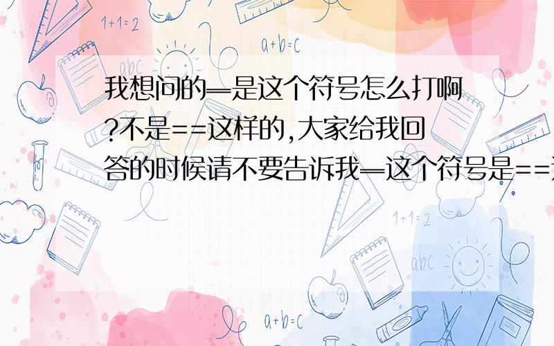 我想问的═是这个符号怎么打啊?不是==这样的,大家给我回答的时候请不要告诉我═这个符号是==这样打的!你看看中间有空的啊,2个符号明显不一样!哪个好心人告诉我═这个符号怎么打?还有