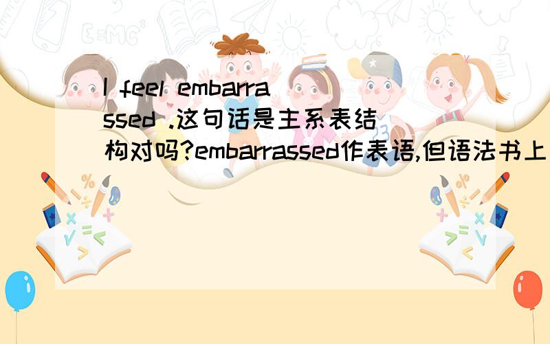 I feel embarrassed .这句话是主系表结构对吗?embarrassed作表语,但语法书上去说它是补充说明主语的,是补足语,请问补足语和表语是一回事儿吗?