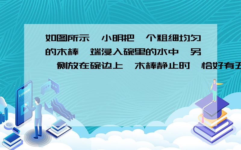 如图所示,小明把一个粗细均匀的木棒一端浸入碗里的水中,另一侧放在碗边上,木棒静止时,恰好有五分之二的木棒浸没在水中,露在碗边以外部分有五分之一,试计算木棒的密度有多大?