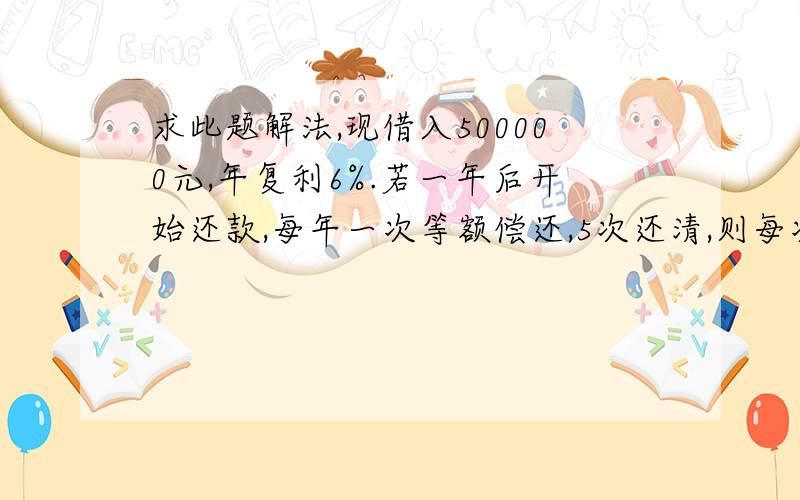 求此题解法,现借入500000元,年复利6%.若一年后开始还款,每年一次等额偿还,5次还清,则每次应还款多少?