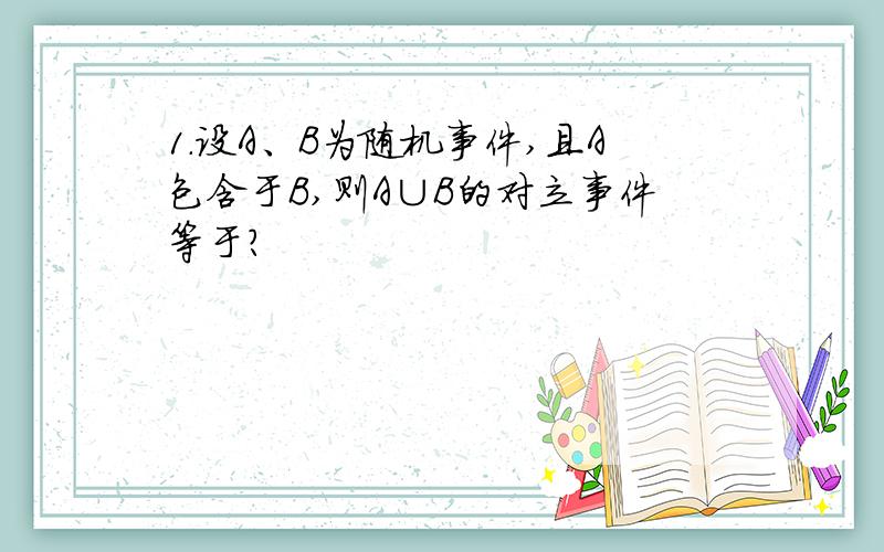 1.设A、B为随机事件,且A包含于B,则A∪B的对立事件等于?