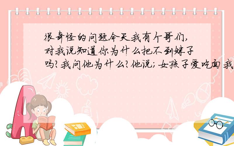 很奇怪的问题今天我有个哥们,对我说知道你为什么把不到妹子吗?我问他为什么?他说；女孩子爱吃面我当时就懵了,谁能告诉我啥意思