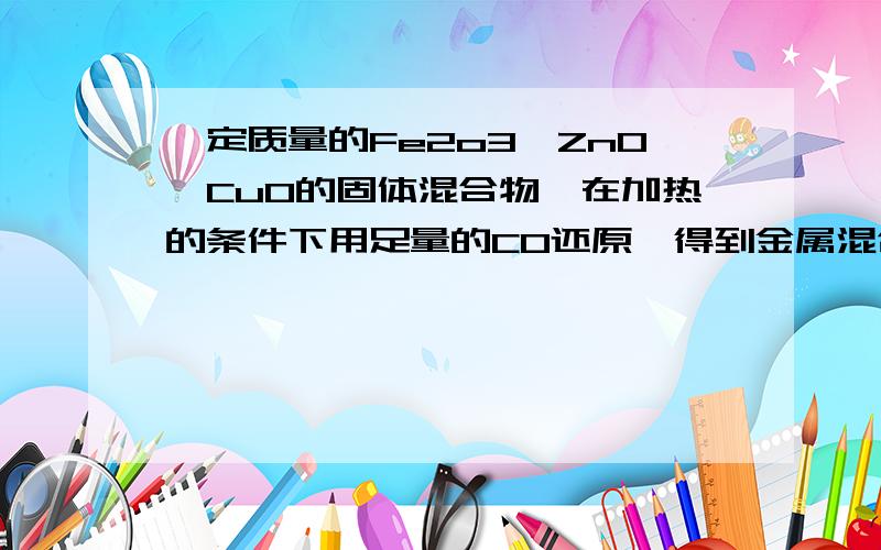 一定质量的Fe2o3、ZnO、CuO的固体混合物,在加热的条件下用足量的CO还原,得到金属混合物4.82g,将生成的CO2用澄清石灰水吸收生成10g沉淀.若用2mol/L的盐酸溶解该混合物,至少需要（ ）mLA 50 B 100 C 1