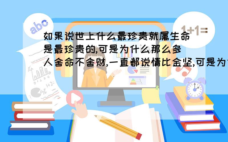 如果说世上什么最珍贵就属生命是最珍贵的,可是为什么那么多人舍命不舍财,一直都说情比金坚,可是为什么真的在金钱面前,那么多的感情会低头,难道情比金坚这一说只是一种心灵上的安慰