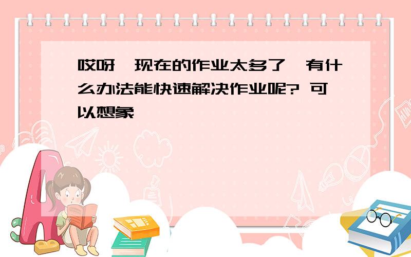 哎呀,现在的作业太多了,有什么办法能快速解决作业呢? 可以想象……