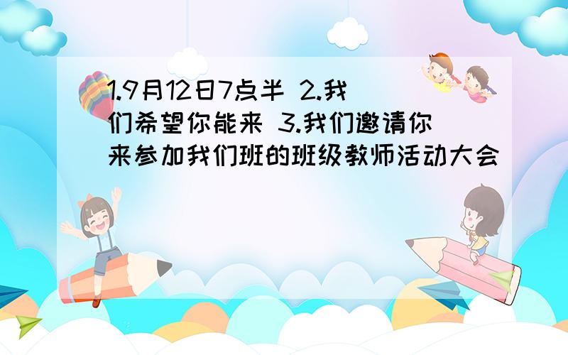 1.9月12日7点半 2.我们希望你能来 3.我们邀请你来参加我们班的班级教师活动大会