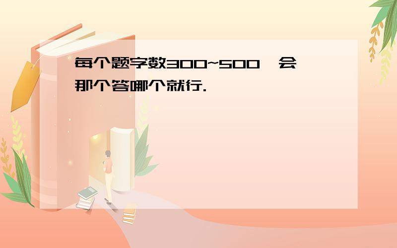 每个题字数300~500,会那个答哪个就行.