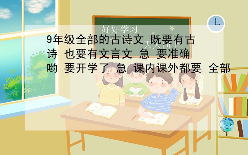 9年级全部的古诗文 既要有古诗 也要有文言文 急 要准确哟 要开学了 急 课内课外都要 全部