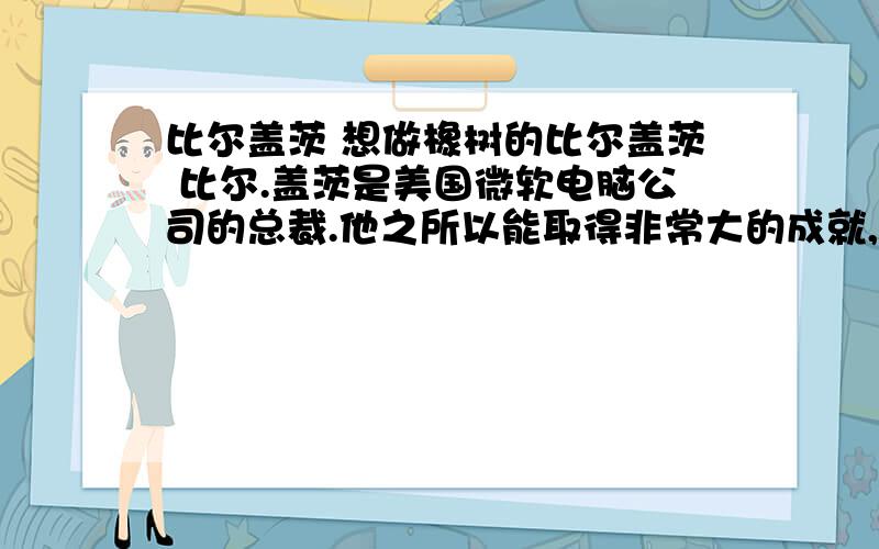 比尔盖茨 想做橡树的比尔盖茨 比尔.盖茨是美国微软电脑公司的总裁.他之所以能取得非常大的成就,是因为他从小就立下比尔盖茨上小学时,一本《世界百科全书》已经远远不能满足他的求知