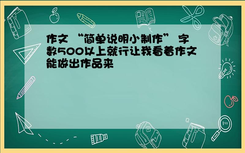 作文 “简单说明小制作” 字数500以上就行让我看着作文能做出作品来