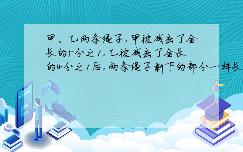 甲、乙两条绳子,甲被减去了全长的5分之1,乙被减去了全长的4分之1后,两条绳子剩下的部分一样长.那么,原来两条绳子哪一条更长?求列式