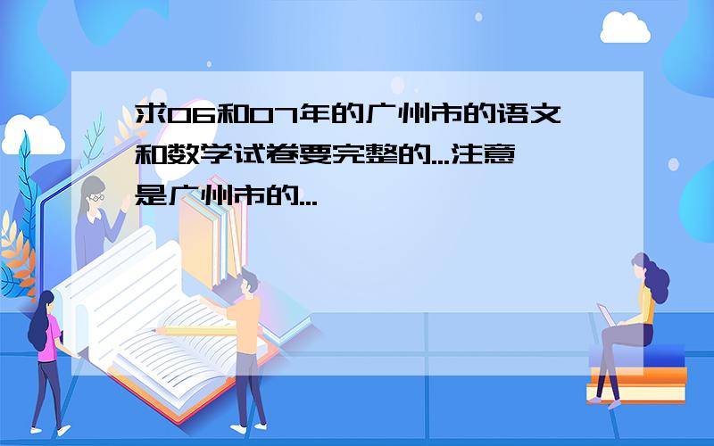 求06和07年的广州市的语文和数学试卷要完整的...注意是广州市的...