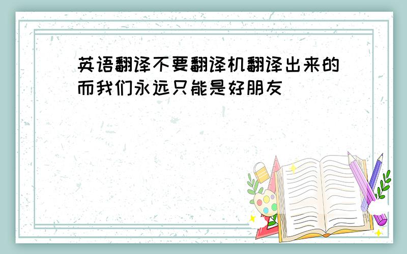 英语翻译不要翻译机翻译出来的而我们永远只能是好朋友