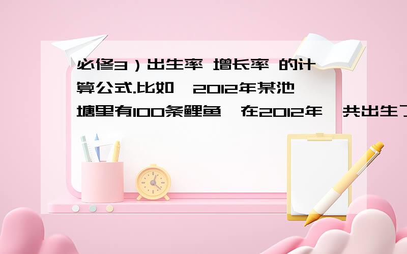 必修3）出生率 增长率 的计算公式.比如,2012年某池塘里有100条鲤鱼,在2012年一共出生了20条鲤鱼,死亡了10条鲤鱼,求2012年该池塘鲤鱼的出生率,死亡率和增长率.