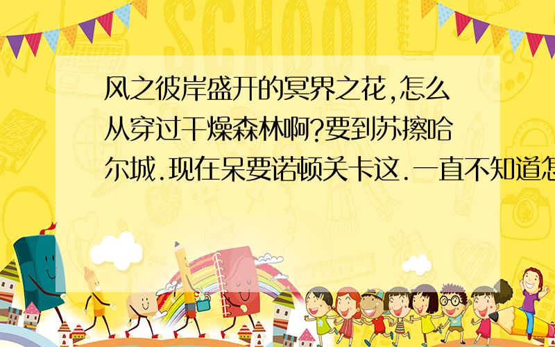 风之彼岸盛开的冥界之花,怎么从穿过干燥森林啊?要到苏擦哈尔城.现在呆要诺顿关卡这.一直不知道怎么过去啊.