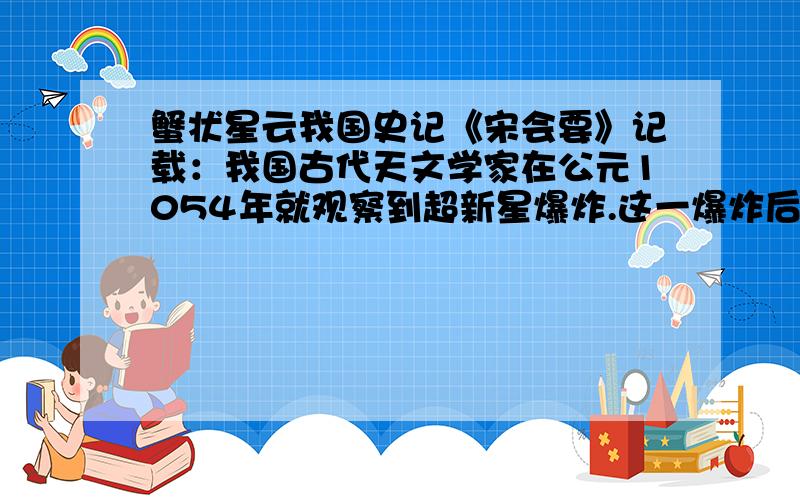 蟹状星云我国史记《宋会要》记载：我国古代天文学家在公元1054年就观察到超新星爆炸.这一爆炸后的超新星在公元1731年被英国一天文爱好者用望远镜观测到,是一团云雾状的东西,外形象一