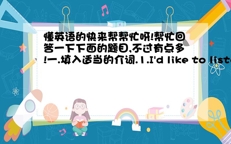 懂英语的快来帮帮忙呀!帮忙回答一下下面的题目,不过有点多!一.填入适当的介词.1.I'd like to listen to some music that I can dance(       )2.These old photos remind me(        )my old friens.3.Pets can fill people's life(