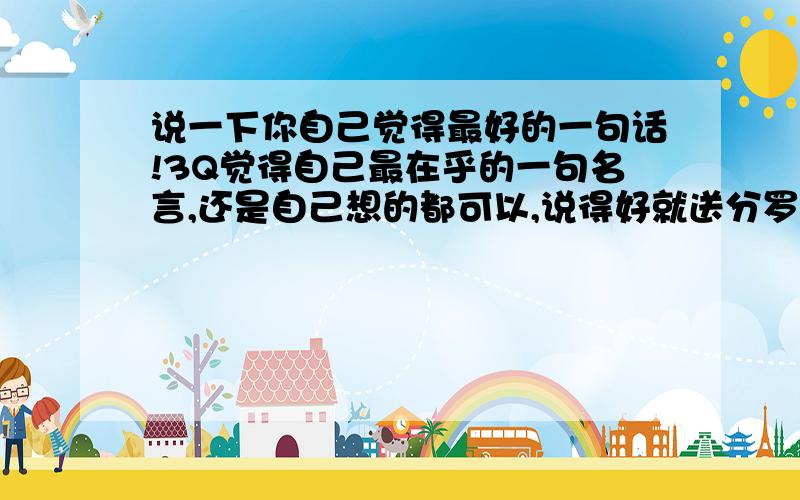 说一下你自己觉得最好的一句话!3Q觉得自己最在乎的一句名言,还是自己想的都可以,说得好就送分罗!